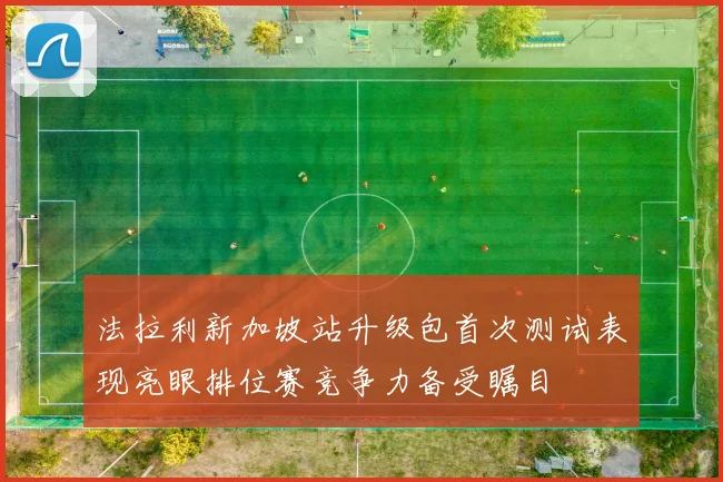 法拉利新加坡站升级包首次测试表现亮眼排位赛竞争力备受瞩目