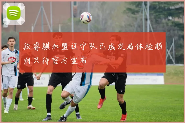 段睿骐加盟辽宁队已成定局体检顺利只待官方宣布