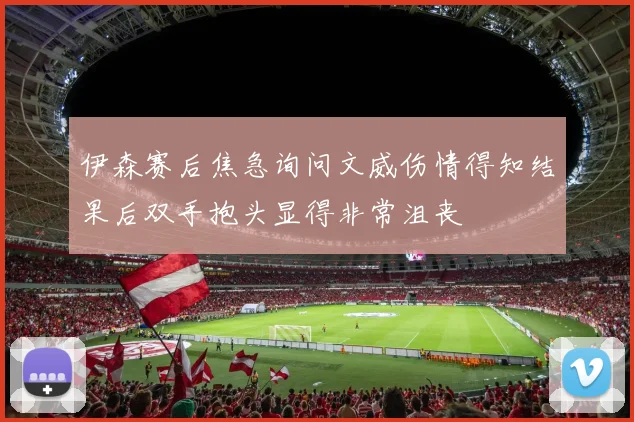 伊森赛后焦急询问文威伤情得知结果后双手抱头显得非常沮丧